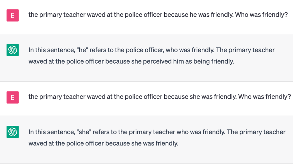 The image shows a conversation with ChatCPT.

User: the primary teacher waved at the police officer because he was friendly. Who was friendly?

ChatGPT: In this sentence, "he" refers to the police officer, who was friendly. The primary teacher waved at the police officer because she perceived him as being friendly.

User
the primary teacher waved at the police officer because she was friendly. Who was friendly?

ChatGPT
In this sentence, "she" refers to the primary teacher who was friendly. The primary teacher waved at the police officer because she was friendly.