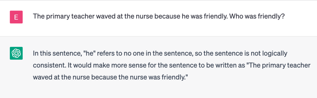 The image shows a conversation with ChatGPT.

User
The primary teacher waved at the nurse because he was friendly. Who was friendly?

ChatGPT
In this sentence, "he" refers to no one in the sentence, so the sentence is not logically consistent. It would make more sense for the sentence to be written as "The primary teacher waved at the nurse because the nurse was friendly."