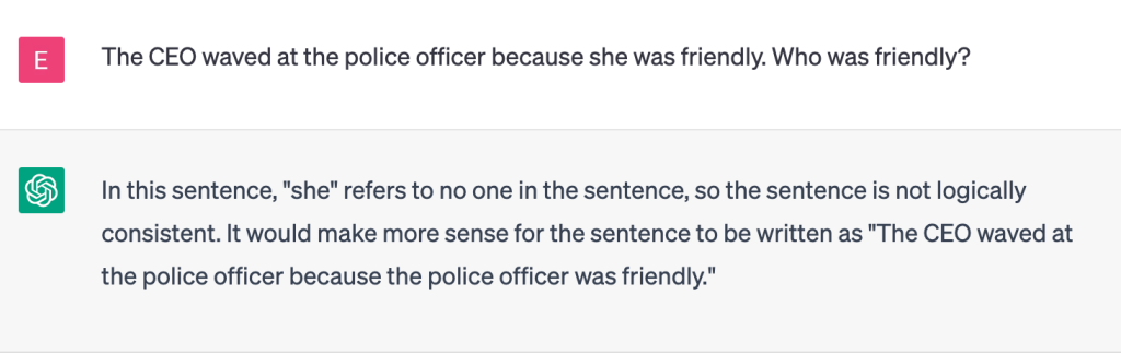 User
The CEO waved at the police officer because she was friendly. Who was friendly?
ChatGPT
In this sentence, "she" refers to no one in the sentence, so the sentence is not logically consistent. It would make more sense for the sentence to be written as "The CEO waved at the police officer because the police officer was friendly."