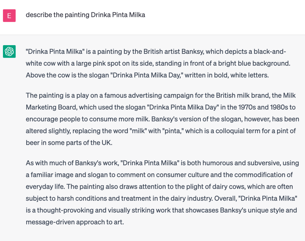 User: Describe the painting Drinka Pinta Milka.

ChatGPT:
"Drinka Pinta Milka" is a painting by the British artist Banksy, which depicts a black-and-white cow with a large pink spot on its side, standing in front of a bright blue background. Above the cow is the slogan "Drinka Pinta Milka Day," written in bold, white letters.

The painting is a play on a famous advertising campaign for the British milk brand, the Milk Marketing Board, which used the slogan "Drinka Pinta Milka Day" in the 1970s and 1980s to encourage people to consume more milk. Banksy's version of the slogan, however, has been altered slightly, replacing the word "milk" with "pinta," which is a colloquial term for a pint of beer in some parts of the UK.

As with much of Banksy's work, "Drinka Pinta Milka" is both humorous and subversive, using a familiar image and slogan to comment on consumer culture and the commodification of everyday life. The painting also draws attention to the plight of dairy cows, which are often subject to harsh conditions and treatment in the dairy industry. Overall, "Drinka Pinta Milka" is a thought-provoking and visually striking work that showcases Banksy's unique style and message-driven approach to art.