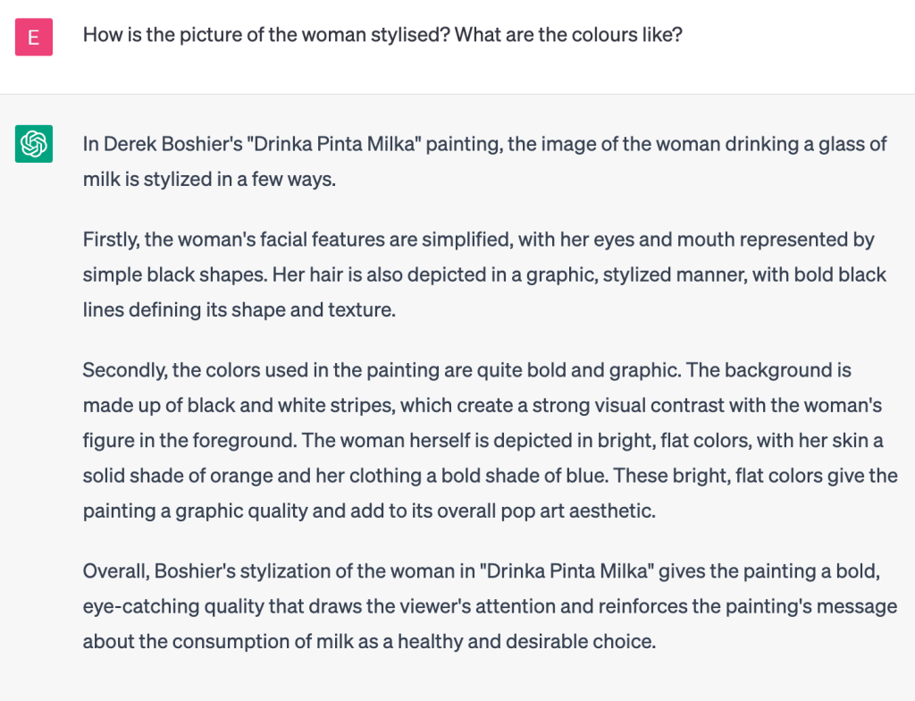 ChatGPT generated chat: User
How is the picture of the woman stylised? What are the colours like?
ChatGPT
In Derek Boshier's "Drinka Pinta Milka" painting, the image of the woman drinking a glass of milk is stylized in a few ways.

Firstly, the woman's facial features are simplified, with her eyes and mouth represented by simple black shapes. Her hair is also depicted in a graphic, stylized manner, with bold black lines defining its shape and texture.

Secondly, the colors used in the painting are quite bold and graphic. The background is made up of black and white stripes, which create a strong visual contrast with the woman's figure in the foreground. The woman herself is depicted in bright, flat colors, with her skin a solid shade of orange and her clothing a bold shade of blue. These bright, flat colors give the painting a graphic quality and add to its overall pop art aesthetic.

Overall, Boshier's stylization of the woman in "Drinka Pinta Milka" gives the painting a bold, eye-catching quality that draws the viewer's attention and reinforces the painting's message about the consumption of milk as a healthy and desirable choice.