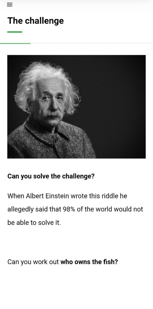 The challenge Can you solve the challenge? When Albert Einstein wrote this riddle, he allegedly said that 95% od the world would not be able to solve it. Can you work out who owns the fish?