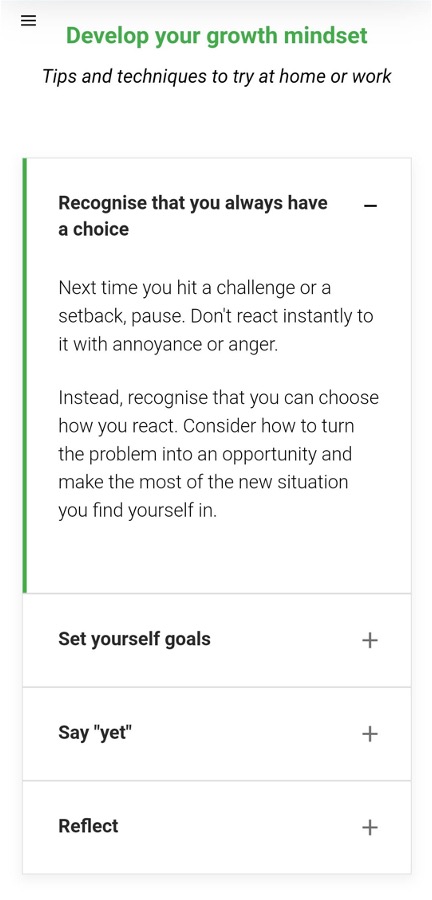 Develop your growth mindset
Tips and techniques to try at home or work
Recognise that you always have a choice
Next time you hit a challenge or a setback, pause. Don't react instantly to it with annoyance or anger.
Instead, recognise that you can choose how you react. Consider how to turn the problem into an opportunity and make the most of the new situation you find yourself in.
Set yourself goals

Say "yet"

Reflect