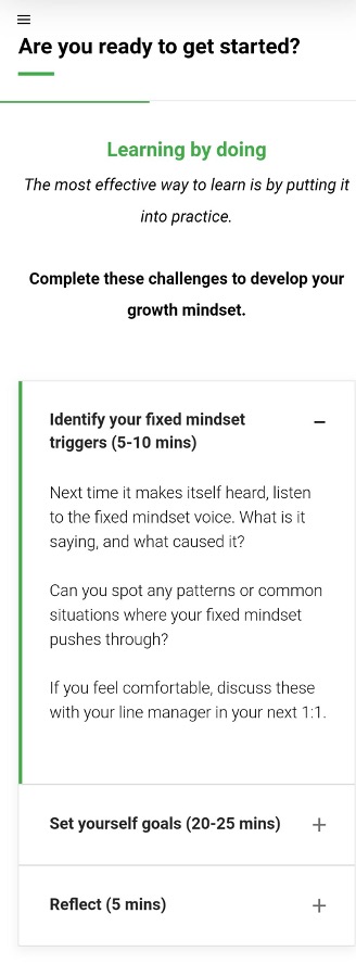 Are you ready to get started?
Learning by doing
The most effective way to learn is by putting it
into practice.
Complete these challenges to develop your growth mindset.
Identify your fixed mindset triggers (5-10 mins)
Next time it makes itself heard, listen to the fixed mindset voice. What is it saying, and what caused it?
Can you spot any patterns or common situations where your fixed mindset pushes through?
If you feel comfortable, discuss these with your line manager in your next 1:1.

Set yourself goals (20-25 mins)

Reflect (5 mins)